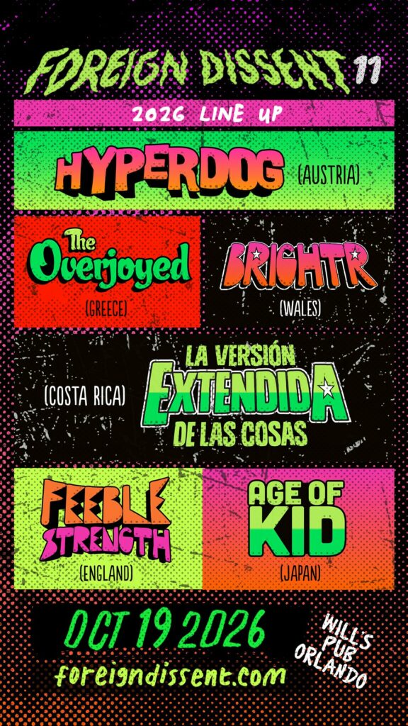 Foreign Dissent 11 full lineup features Brightr (Wales), HYPERDOG (Austria), The Overjoyed (Greece), Age of Kid (Japan), Feeble Strength (England), and La Versión Extendida de las Cosas (Costa Rica) appearing at Will's Pub in Orlando on October 19.
